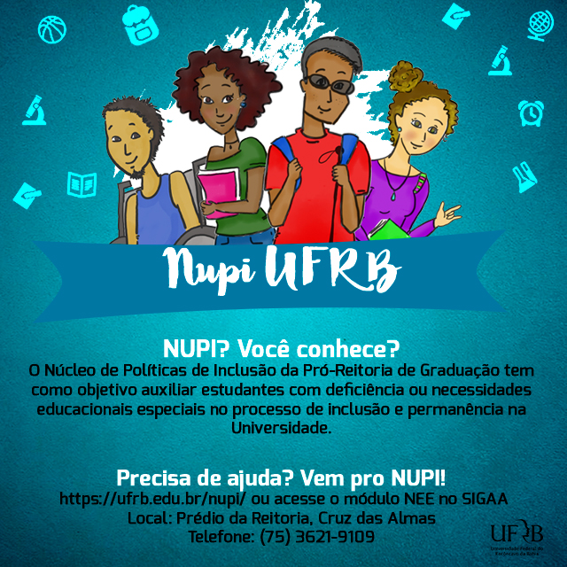 Na imagem há quatro estudantes um jovem pardo de camiseta azul com deficiência física e usuário de cadeira de rodas, uma moça negra de camisa verde segurando um livro, um rapaz negro cego de camisa vermelha com mochila nas costas e a bengala de direção na mão esquerda, e uma moça branca surda de camisa lilás segurando um livro na mão direita e com a esquerda e sinalizando em língua de sinais "eu te amo". Todos estão sorrindo. Há uma faixa na altura da cintura com os dizeres: "NUPI UFRB". Nupi? Você conhece? O núcleo de políticas de inclusão da Pró-Reitoria de Graduação tem como objetivo auxiliar estudantes com deficiência ou necessidades educacionais especiais no processo de inclusão e permanência na Universidade. Precisa de ajuda? Vem pro NUPI! O endereço eletrônico do NUPI é www.ufrb.edu.br/nupi ou acesse o módulo NEE no SIGAA. O Núcleo fica instalado no prédio da reitoria em Cruz das Almas. Telefone 075 36219109.